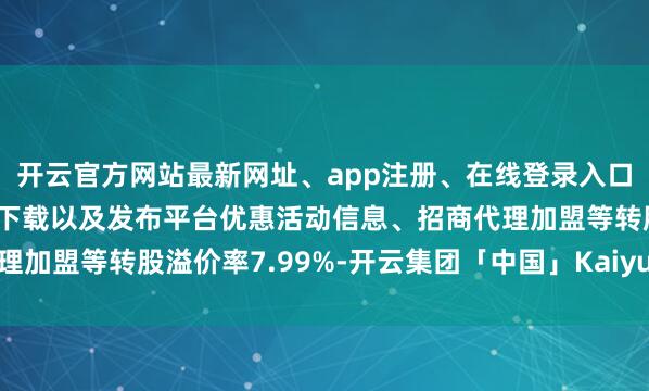 开云官方网站最新网址、app注册、在线登录入口、手机网页版、客户端下载以及发布平台优惠活动信息、招商代理加盟等转股溢价率7.99%-开云集团「中国」Kaiyun·官方网站