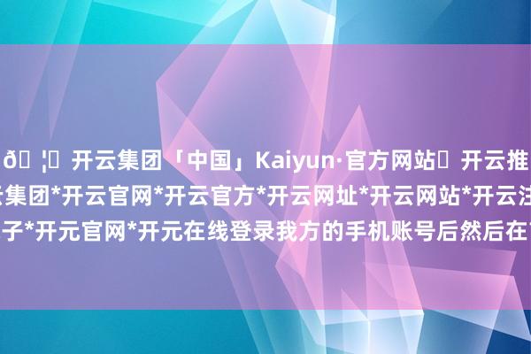 🦄开云集团「中国」Kaiyun·官方网站✅开云推荐✅我们为您提供:开云集团*开云官网*开云官方*开云网址*开云网站*开云注册*开云开户*开云电子*开元官网*开元在线登录我方的手机账号后然后在首页找到“我的”-开云集团「中国」Kaiyun·官方网站