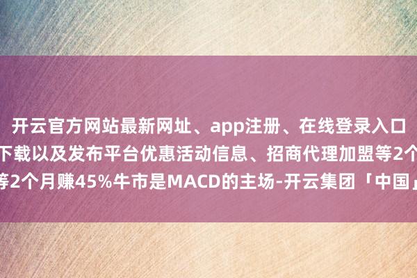 开云官方网站最新网址、app注册、在线登录入口、手机网页版、客户端下载以及发布平台优惠活动信息、招商代理加盟等2个月赚45%牛市是MACD的主场-开云集团「中国」Kaiyun·官方网站