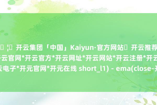 🦄开云集团「中国」Kaiyun·官方网站✅开云推荐✅我们为您提供:开云集团*开云官网*开云官方*开云网址*开云网站*开云注册*开云开户*开云电子*开元官网*开元在线 short_l1) - ema(close-开云集团「中国」Kaiyun·官方网站