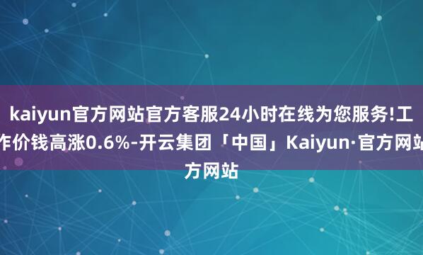 kaiyun官方网站官方客服24小时在线为您服务!工作价钱高涨0.6%-开云集团「中国」Kaiyun·官方网站