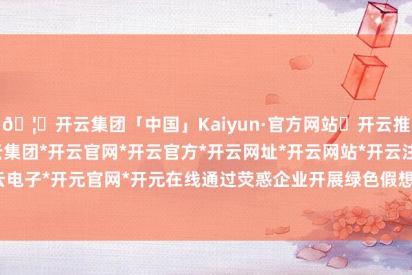 🦄开云集团「中国」Kaiyun·官方网站✅开云推荐✅我们为您提供:开云集团*开云官网*开云官方*开云网址*开云网站*开云注册*开云开户*开云电子*开元官网*开元在线通过荧惑企业开展绿色假想和分娩-开云集团「中国」Kaiyun·官方网站