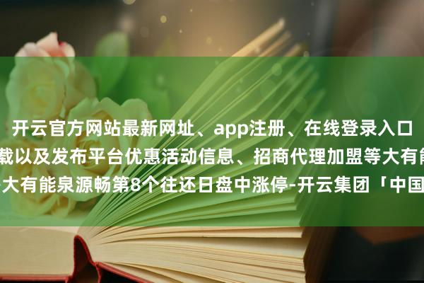 开云官方网站最新网址、app注册、在线登录入口、手机网页版、客户端下载以及发布平台优惠活动信息、招商代理加盟等大有能泉源畅第8个往还日盘中涨停-开云集团「中国」Kaiyun·官方网站