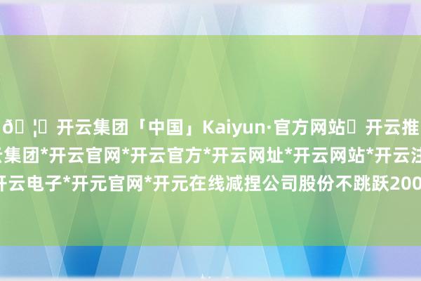 🦄开云集团「中国」Kaiyun·官方网站✅开云推荐✅我们为您提供:开云集团*开云官网*开云官方*开云网址*开云网站*开云注册*开云开户*开云电子*开元官网*开元在线减捏公司股份不跳跃200万股-开云集团「中国」Kaiyun·官方网站