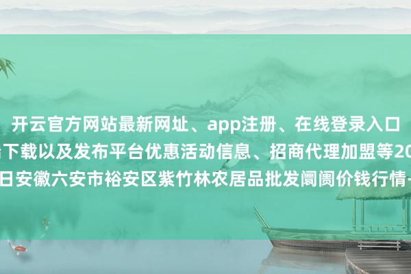 开云官方网站最新网址、app注册、在线登录入口、手机网页版、客户端下载以及发布平台优惠活动信息、招商代理加盟等2025年10月28日安徽六安市裕安区紫竹林农居品批发阛阓价钱行情-开云集团「中国」Kaiyun·官方网站