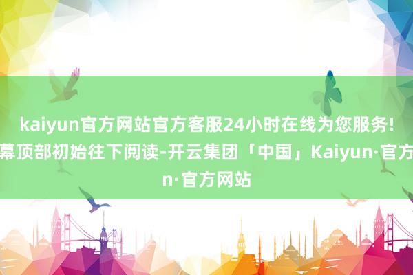 kaiyun官方网站官方客服24小时在线为您服务!从屏幕顶部初始往下阅读-开云集团「中国」Kaiyun·官方网站