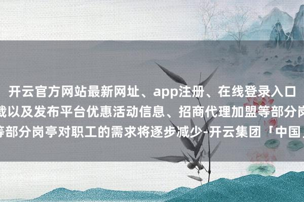 开云官方网站最新网址、app注册、在线登录入口、手机网页版、客户端下载以及发布平台优惠活动信息、招商代理加盟等部分岗亭对职工的需求将逐步减少-开云集团「中国」Kaiyun·官方网站
