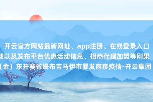 开云官方网站最新网址、app注册、在线登录入口、手机网页版、客户端下载以及发布平台优惠活动信息、招商代理加盟等刚果（金）东开赛省姆布吉马伊市暴发麻疹疫情-开云集团「中国」Kaiyun·官方网站
