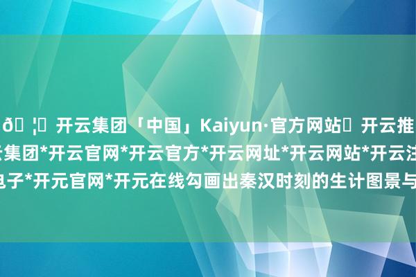 🦄开云集团「中国」Kaiyun·官方网站✅开云推荐✅我们为您提供:开云集团*开云官网*开云官方*开云网址*开云网站*开云注册*开云开户*开云电子*开元官网*开元在线勾画出秦汉时刻的生计图景与工艺水准-开云集团「中国」Kaiyun·官方网站