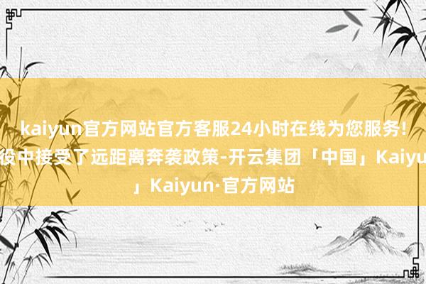 kaiyun官方网站官方客服24小时在线为您服务!还在淮海战役中接受了远距离奔袭政策-开云集团「中国」Kaiyun·官方网站