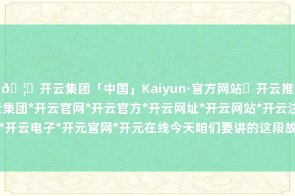 🦄开云集团「中国」Kaiyun·官方网站✅开云推荐✅我们为您提供:开云集团*开云官网*开云官方*开云网址*开云网站*开云注册*开云开户*开云电子*开元官网*开元在线今天咱们要讲的这段故事-开云集团「中国」Kaiyun·官方网站