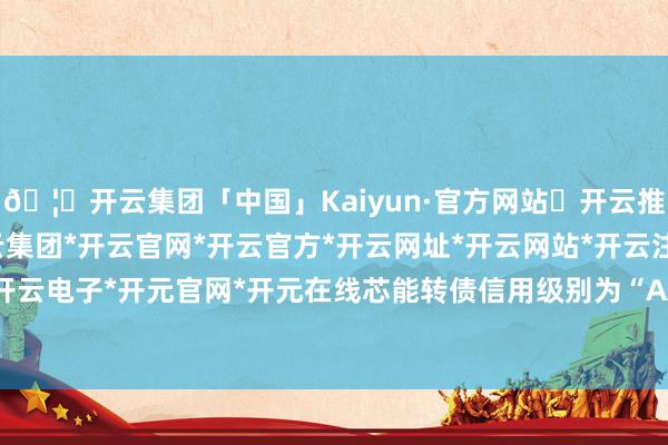 🦄开云集团「中国」Kaiyun·官方网站✅开云推荐✅我们为您提供:开云集团*开云官网*开云官方*开云网址*开云网站*开云注册*开云开户*开云电子*开元官网*开元在线芯能转债信用级别为“AA-”-开云集团「中国」Kaiyun·官方网站