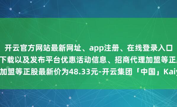 开云官方网站最新网址、app注册、在线登录入口、手机网页版、客户端下载以及发布平台优惠活动信息、招商代理加盟等正股最新价为48.33元-开云集团「中国」Kaiyun·官方网站