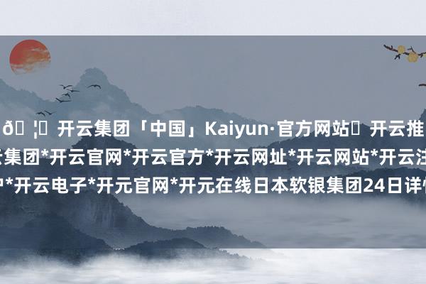 🦄开云集团「中国」Kaiyun·官方网站✅开云推荐✅我们为您提供:开云集团*开云官网*开云官方*开云网址*开云网站*开云注册*开云开户*开云电子*开元官网*开元在线日本软银集团24日详情-开云集团「中国」Kaiyun·官方网站