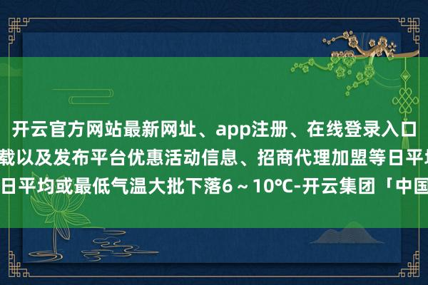 开云官方网站最新网址、app注册、在线登录入口、手机网页版、客户端下载以及发布平台优惠活动信息、招商代理加盟等日平均或最低气温大批下落6～10℃-开云集团「中国」Kaiyun·官方网站