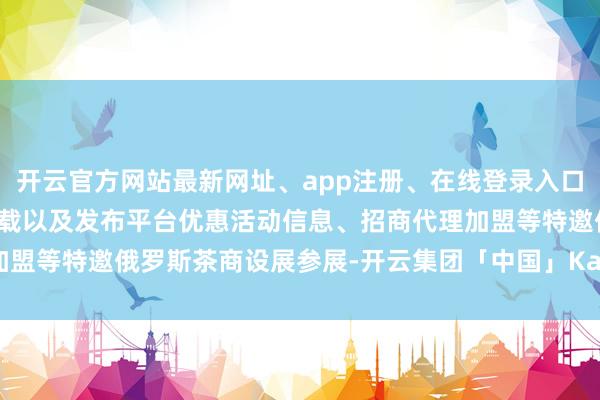 开云官方网站最新网址、app注册、在线登录入口、手机网页版、客户端下载以及发布平台优惠活动信息、招商代理加盟等特邀俄罗斯茶商设展参展-开云集团「中国」Kaiyun·官方网站