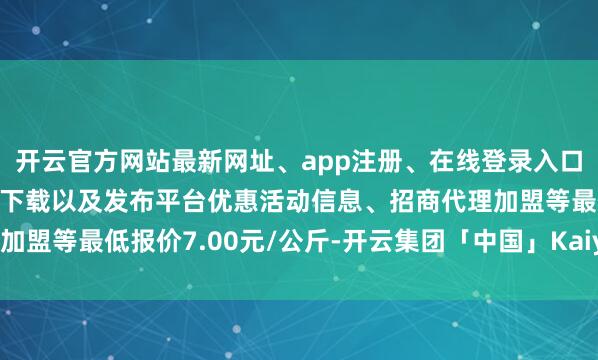 开云官方网站最新网址、app注册、在线登录入口、手机网页版、客户端下载以及发布平台优惠活动信息、招商代理加盟等最低报价7.00元/公斤-开云集团「中国」Kaiyun·官方网站