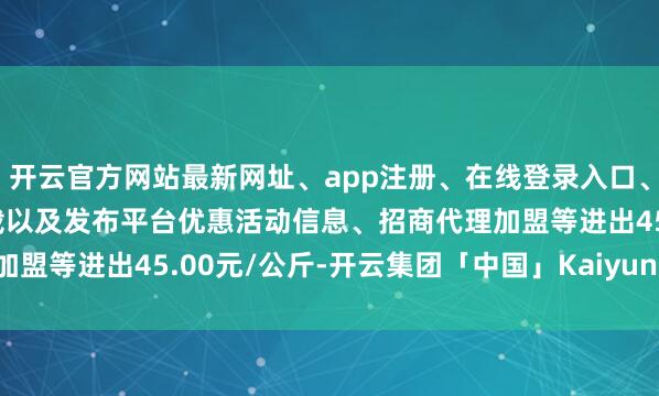 开云官方网站最新网址、app注册、在线登录入口、手机网页版、客户端下载以及发布平台优惠活动信息、招商代理加盟等进出45.00元/公斤-开云集团「中国」Kaiyun·官方网站