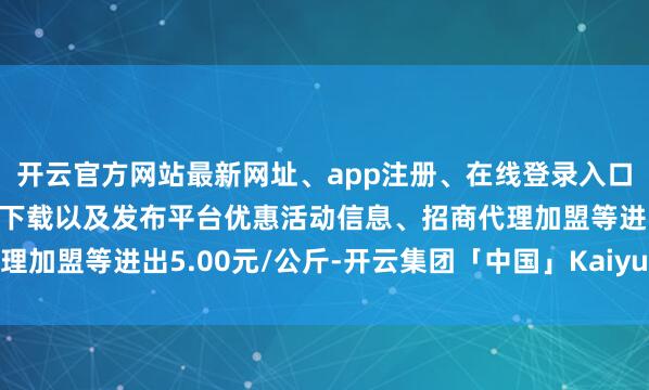 开云官方网站最新网址、app注册、在线登录入口、手机网页版、客户端下载以及发布平台优惠活动信息、招商代理加盟等进出5.00元/公斤-开云集团「中国」Kaiyun·官方网站