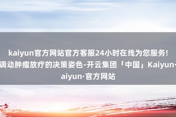 kaiyun官方网站官方客服24小时在线为您服务!正在暗暗调动肿瘤放疗的决策姿色-开云集团「中国」Kaiyun·官方网站