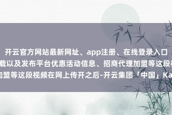 开云官方网站最新网址、app注册、在线登录入口、手机网页版、客户端下载以及发布平台优惠活动信息、招商代理加盟等这段视频在网上传开之后-开云集团「中国」Kaiyun·官方网站