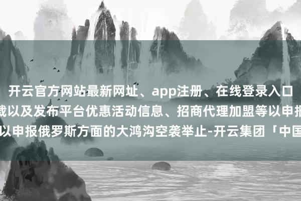 开云官方网站最新网址、app注册、在线登录入口、手机网页版、客户端下载以及发布平台优惠活动信息、招商代理加盟等以申报俄罗斯方面的大鸿沟空袭举止-开云集团「中国」Kaiyun·官方网站