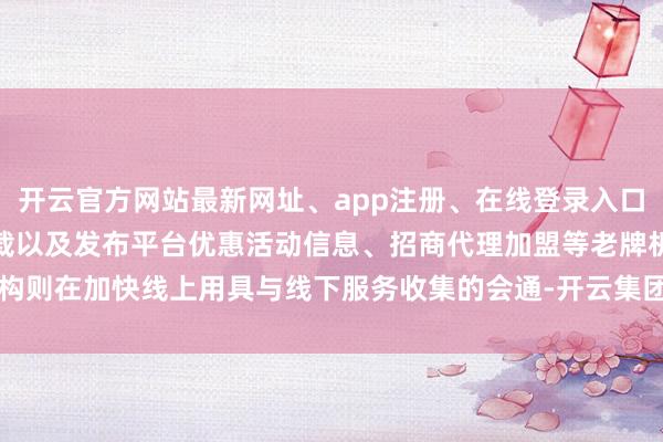 开云官方网站最新网址、app注册、在线登录入口、手机网页版、客户端下载以及发布平台优惠活动信息、招商代理加盟等老牌机构则在加快线上用具与线下服务收集的会通-开云集团「中国」Kaiyun·官方网站