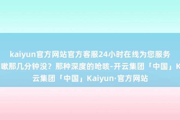 kaiyun官方网站官方客服24小时在线为您服务!每天黎明剧烈咳嗽那几分钟没？那种深度的呛咳-开云集团「中国」Kaiyun·官方网站