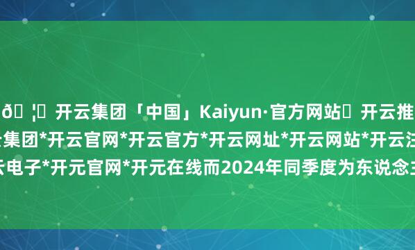 🦄开云集团「中国」Kaiyun·官方网站✅开云推荐✅我们为您提供:开云集团*开云官网*开云官方*开云网址*开云网站*开云注册*开云开户*开云电子*开元官网*开元在线而2024年同季度为东说念主民币6.5亿元-开云集团「中国」Kaiyun·官方网站