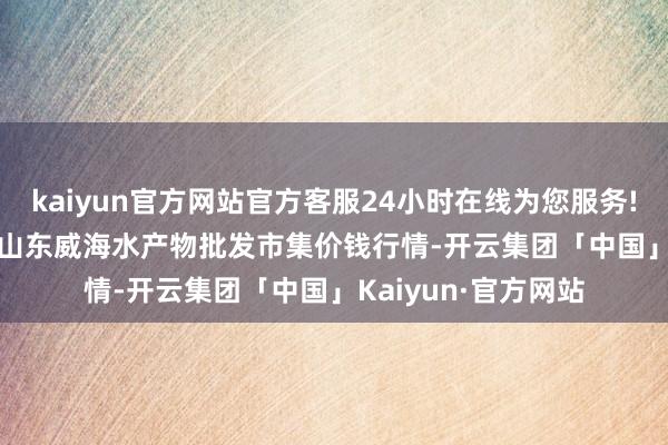 kaiyun官方网站官方客服24小时在线为您服务!2025年12月11日山东威海水产物批发市集价钱行情-开云集团「中国」Kaiyun·官方网站
