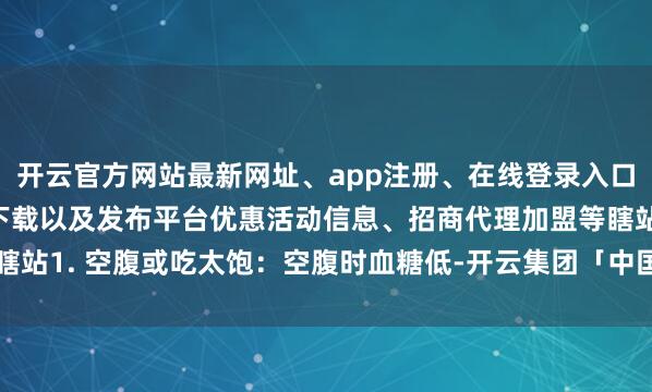 开云官方网站最新网址、app注册、在线登录入口、手机网页版、客户端下载以及发布平台优惠活动信息、招商代理加盟等瞎站1. 空腹或吃太饱：空腹时血糖低-开云集团「中国」Kaiyun·官方网站