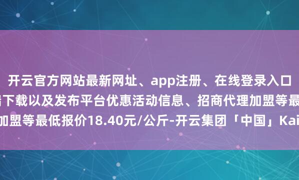 开云官方网站最新网址、app注册、在线登录入口、手机网页版、客户端下载以及发布平台优惠活动信息、招商代理加盟等最低报价18.40元/公斤-开云集团「中国」Kaiyun·官方网站
