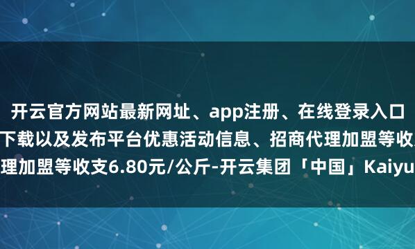 开云官方网站最新网址、app注册、在线登录入口、手机网页版、客户端下载以及发布平台优惠活动信息、招商代理加盟等收支6.80元/公斤-开云集团「中国」Kaiyun·官方网站