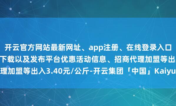 开云官方网站最新网址、app注册、在线登录入口、手机网页版、客户端下载以及发布平台优惠活动信息、招商代理加盟等出入3.40元/公斤-开云集团「中国」Kaiyun·官方网站