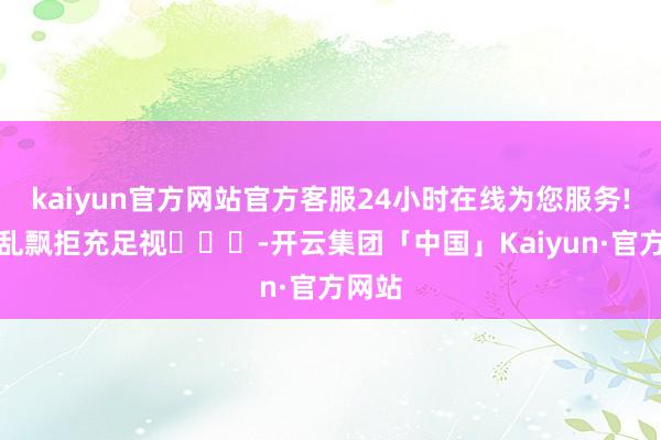 kaiyun官方网站官方客服24小时在线为您服务!看法乱飘拒充足视​​​-开云集团「中国」Kaiyun·官方网站