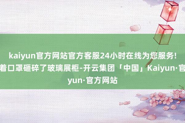 kaiyun官方网站官方客服24小时在线为您服务!他们戴着口罩砸碎了玻璃展柜-开云集团「中国」Kaiyun·官方网站