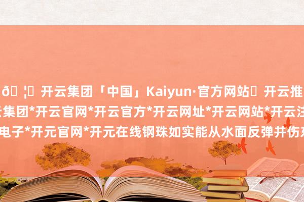 🦄开云集团「中国」Kaiyun·官方网站✅开云推荐✅我们为您提供:开云集团*开云官网*开云官方*开云网址*开云网站*开云注册*开云开户*开云电子*开元官网*开元在线钢珠如实能从水面反弹并伤东说念主-开云集团「中国」Kaiyun·官方网站