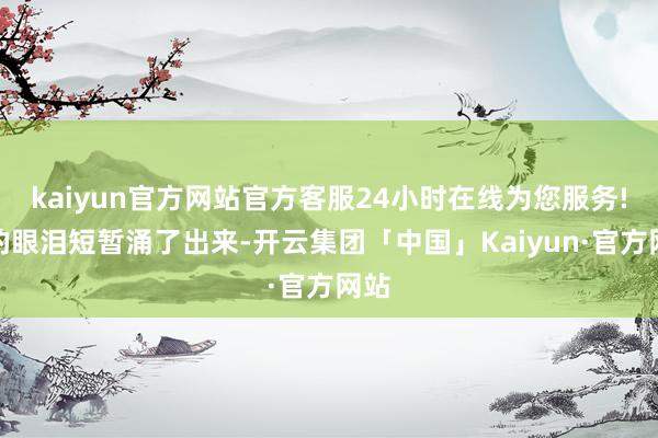 kaiyun官方网站官方客服24小时在线为您服务!我的眼泪短暂涌了出来-开云集团「中国」Kaiyun·官方网站