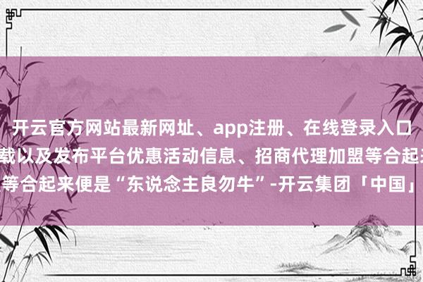 开云官方网站最新网址、app注册、在线登录入口、手机网页版、客户端下载以及发布平台优惠活动信息、招商代理加盟等合起来便是“东说念主良勿牛”-开云集团「中国」Kaiyun·官方网站