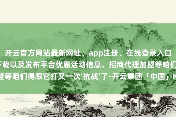 开云官方网站最新网址、app注册、在线登录入口、手机网页版、客户端下载以及发布平台优惠活动信息、招商代理加盟等咱们得跟它打又一次‘抗战’了-开云集团「中国」Kaiyun·官方网站