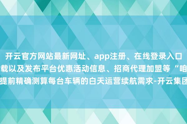 开云官方网站最新网址、app注册、在线登录入口、手机网页版、客户端下载以及发布平台优惠活动信息、招商代理加盟等 “咱们提前精确测算每台车辆的白天运营续航需求-开云集团「中国」Kaiyun·官方网站