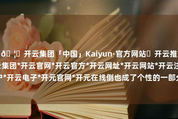 🦄开云集团「中国」Kaiyun·官方网站✅开云推荐✅我们为您提供:开云集团*开云官网*开云官方*开云网址*开云网站*开云注册*开云开户*开云电子*开元官网*开元在线倒也成了个性的一部分-开云集团「中国」Kaiyun·官方网站