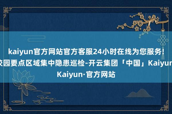 kaiyun官方网站官方客服24小时在线为您服务!同步开展校园要点区域集中隐患巡检-开云集团「中国」Kaiyun·官方网站