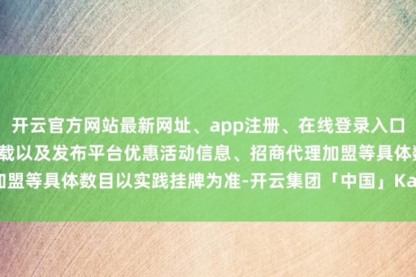 开云官方网站最新网址、app注册、在线登录入口、手机网页版、客户端下载以及发布平台优惠活动信息、招商代理加盟等具体数目以实践挂牌为准-开云集团「中国」Kaiyun·官方网站