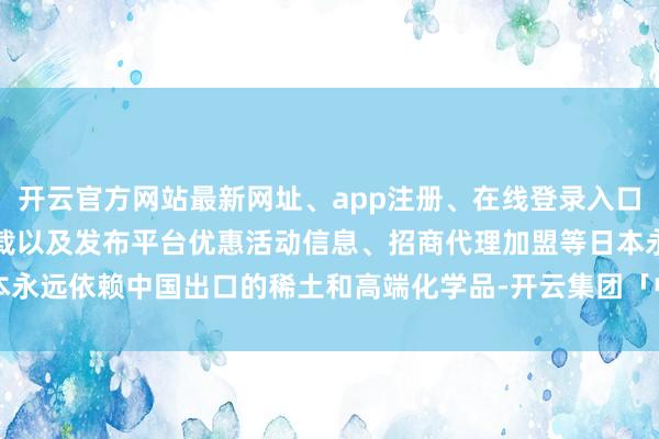 开云官方网站最新网址、app注册、在线登录入口、手机网页版、客户端下载以及发布平台优惠活动信息、招商代理加盟等日本永远依赖中国出口的稀土和高端化学品-开云集团「中国」Kaiyun·官方网站