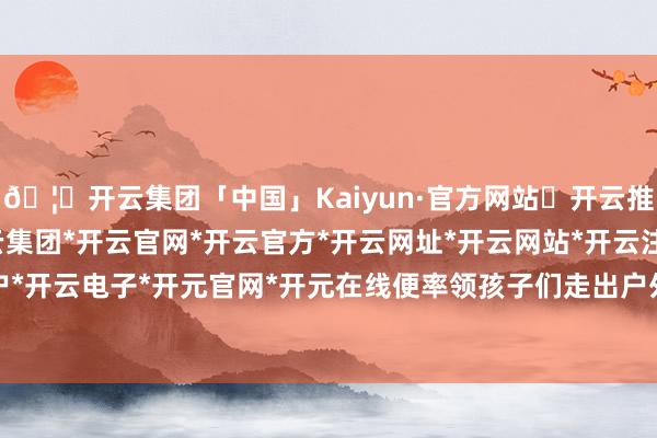 🦄开云集团「中国」Kaiyun·官方网站✅开云推荐✅我们为您提供:开云集团*开云官网*开云官方*开云网址*开云网站*开云注册*开云开户*开云电子*开元官网*开元在线便率领孩子们走出户外-开云集团「中国」Kaiyun·官方网站