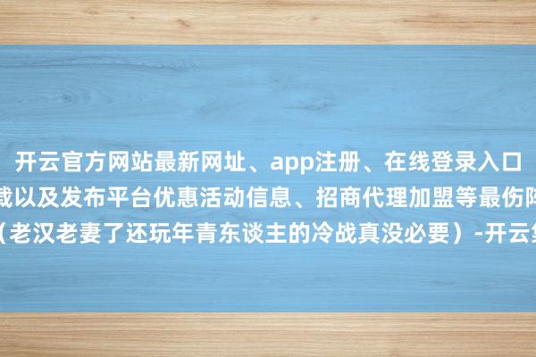 开云官方网站最新网址、app注册、在线登录入口、手机网页版、客户端下载以及发布平台优惠活动信息、招商代理加盟等最伤阵势（老汉老妻了还玩年青东谈主的冷战真没必要）-开云集团「中国」Kaiyun·官方网站