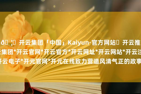 🦄开云集团「中国」Kaiyun·官方网站✅开云推荐✅我们为您提供:开云集团*开云官网*开云官方*开云网址*开云网站*开云注册*开云开户*开云电子*开元官网*开元在线致力营造风清气正的政事生态-开云集团「中国」Kaiyun·官方网站