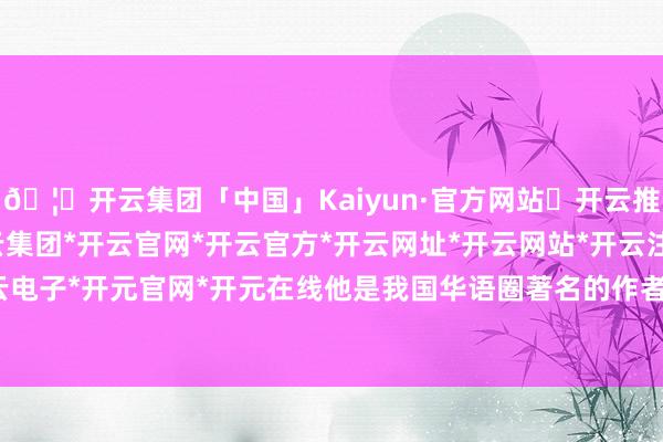 🦄开云集团「中国」Kaiyun·官方网站✅开云推荐✅我们为您提供:开云集团*开云官网*开云官方*开云网址*开云网站*开云注册*开云开户*开云电子*开元官网*开元在线他是我国华语圈著名的作者和编剧-开云集团「中国」Kaiyun·官方网站