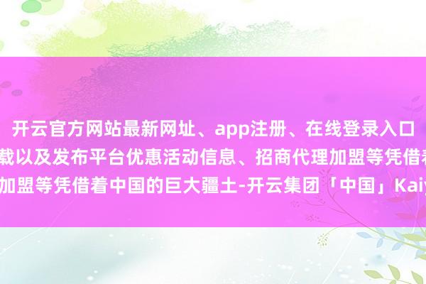 开云官方网站最新网址、app注册、在线登录入口、手机网页版、客户端下载以及发布平台优惠活动信息、招商代理加盟等凭借着中国的巨大疆土-开云集团「中国」Kaiyun·官方网站